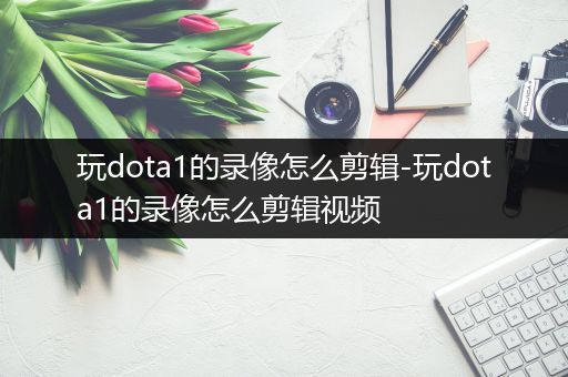 玩dota1的录像怎么剪辑-玩dota1的录像怎么剪辑视频