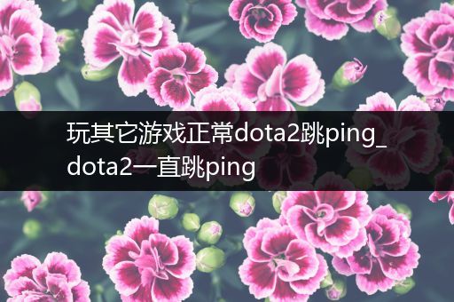 玩其它游戏正常dota2跳ping_dota2一直跳ping