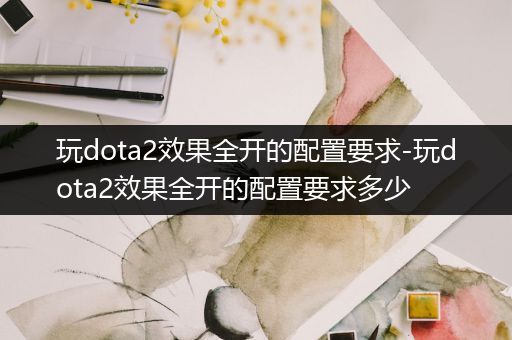 玩dota2效果全开的配置要求-玩dota2效果全开的配置要求多少