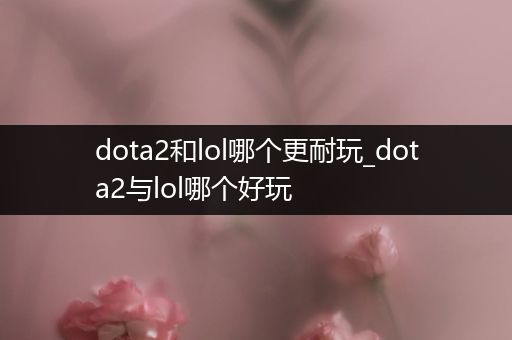 dota2和lol哪个更耐玩_dota2与lol哪个好玩