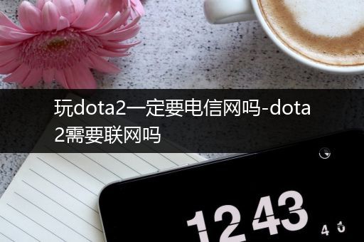 玩dota2一定要电信网吗-dota2需要联网吗