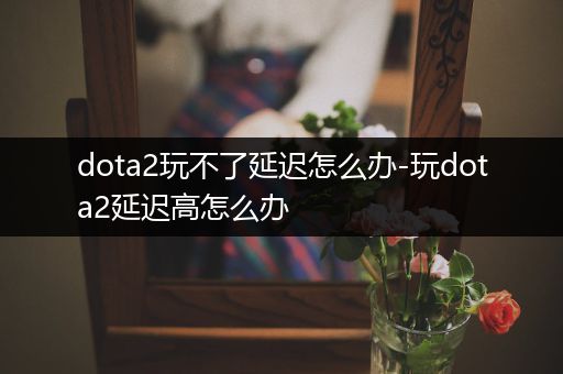 dota2玩不了延迟怎么办-玩dota2延迟高怎么办