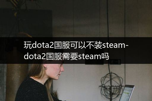 玩dota2国服可以不装steam-dota2国服需要steam吗