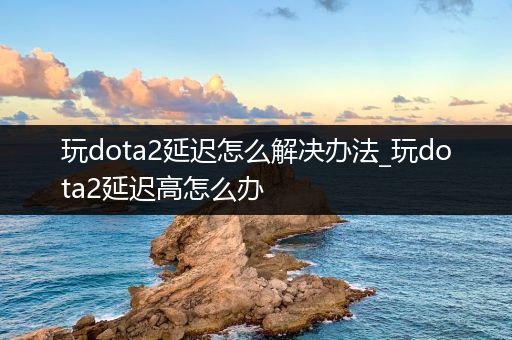 玩dota2延迟怎么解决办法_玩dota2延迟高怎么办