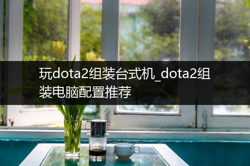 玩dota2组装台式机_dota2组装电脑配置推荐