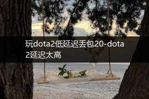 玩dota2低延迟丢包20-dota2延迟太高