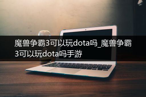 魔兽争霸3可以玩dota吗_魔兽争霸3可以玩dota吗手游