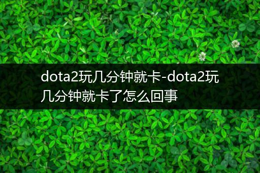 dota2玩几分钟就卡-dota2玩几分钟就卡了怎么回事