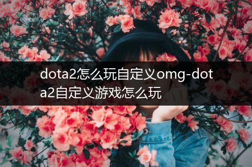 dota2怎么玩自定义omg-dota2自定义游戏怎么玩