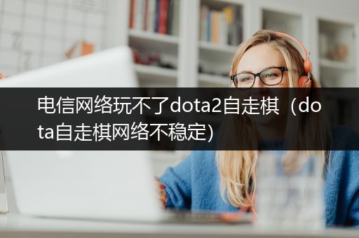 电信网络玩不了dota2自走棋（dota自走棋网络不稳定）