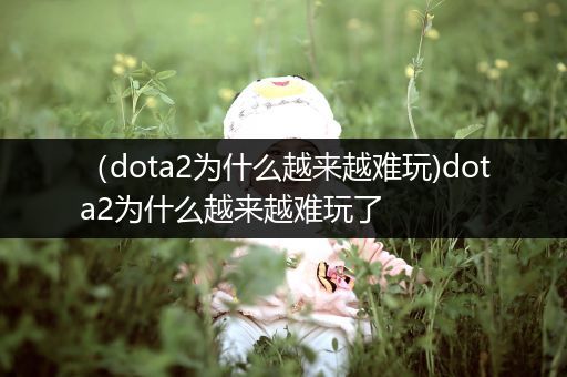 （dota2为什么越来越难玩)dota2为什么越来越难玩了