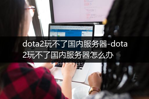 dota2玩不了国内服务器-dota2玩不了国内服务器怎么办