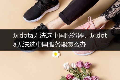 玩dota无法选中国服务器，玩dota无法选中国服务器怎么办