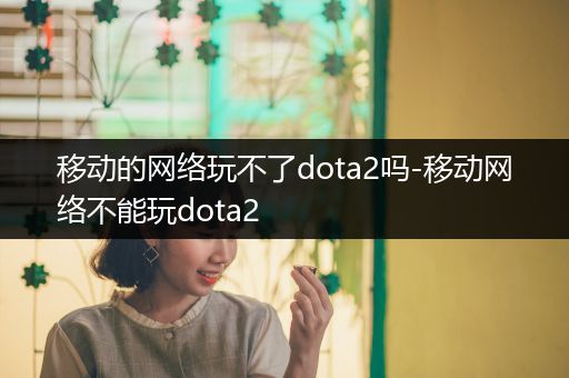 移动的网络玩不了dota2吗-移动网络不能玩dota2