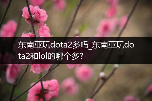 东南亚玩dota2多吗_东南亚玩dota2和lol的哪个多?