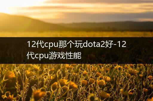 12代cpu那个玩dota2好-12代cpu游戏性能