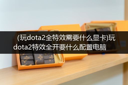 （玩dota2全特效需要什么显卡)玩dota2特效全开要什么配置电脑