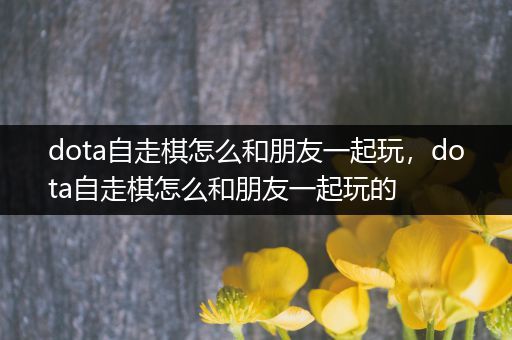 dota自走棋怎么和朋友一起玩，dota自走棋怎么和朋友一起玩的