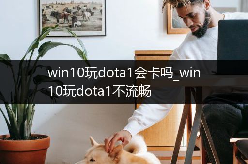 win10玩dota1会卡吗_win10玩dota1不流畅