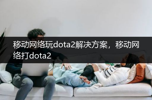 移动网络玩dota2解决方案，移动网络打dota2