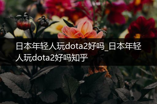 日本年轻人玩dota2好吗_日本年轻人玩dota2好吗知乎