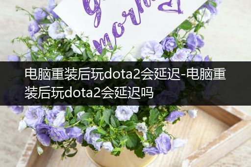 电脑重装后玩dota2会延迟-电脑重装后玩dota2会延迟吗