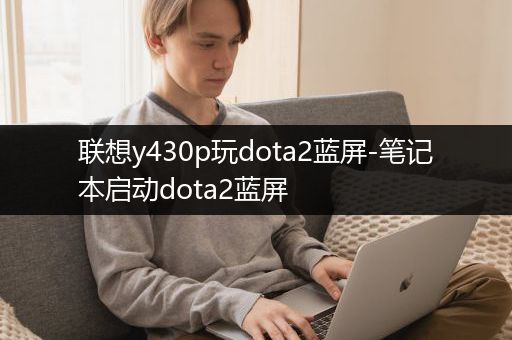 联想y430p玩dota2蓝屏-笔记本启动dota2蓝屏