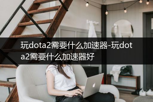 玩dota2需要什么加速器-玩dota2需要什么加速器好