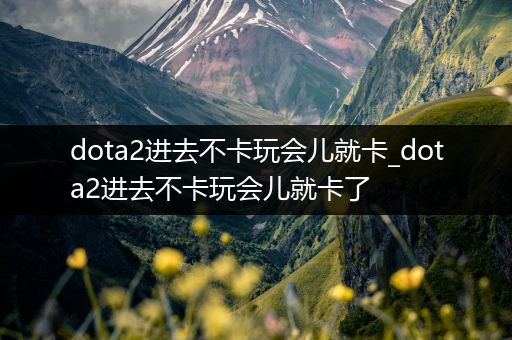 dota2进去不卡玩会儿就卡_dota2进去不卡玩会儿就卡了