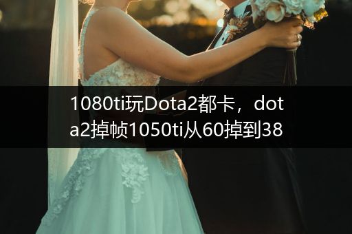 1080ti玩Dota2都卡，dota2掉帧1050ti从60掉到38