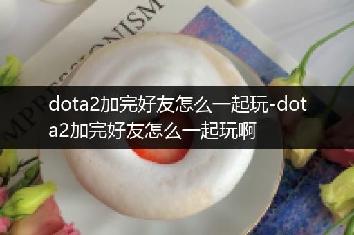 dota2加完好友怎么一起玩-dota2加完好友怎么一起玩啊