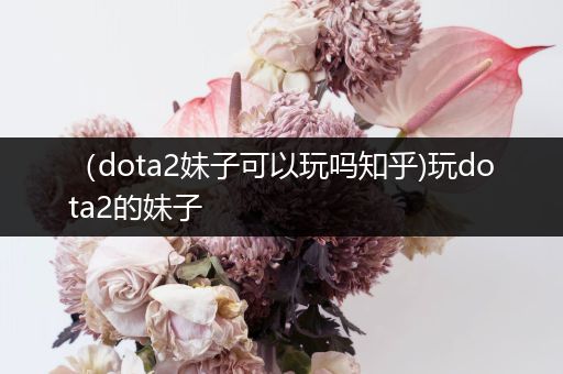 （dota2妹子可以玩吗知乎)玩dota2的妹子