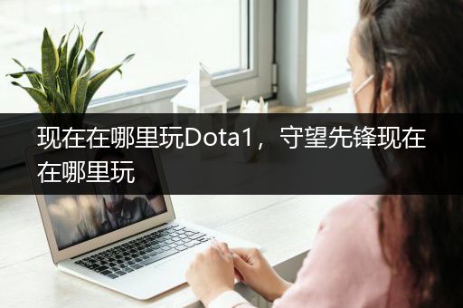 现在在哪里玩Dota1，守望先锋现在在哪里玩