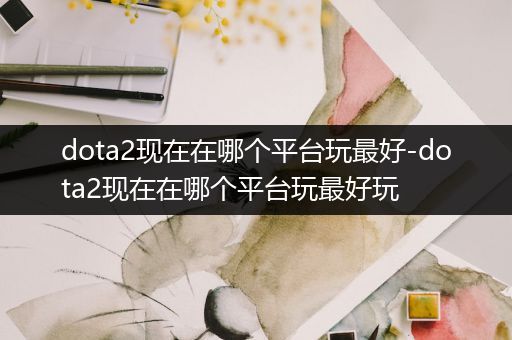 dota2现在在哪个平台玩最好-dota2现在在哪个平台玩最好玩