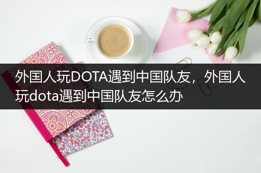 外国人玩DOTA遇到中国队友，外国人玩dota遇到中国队友怎么办