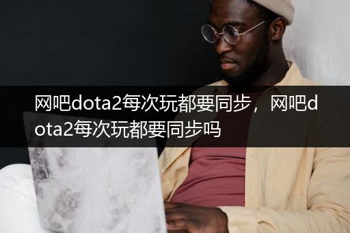 网吧dota2每次玩都要同步，网吧dota2每次玩都要同步吗
