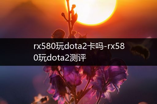 rx580玩dota2卡吗-rx580玩dota2测评