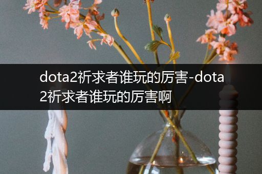 dota2祈求者谁玩的厉害-dota2祈求者谁玩的厉害啊