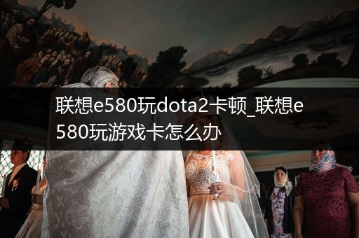联想e580玩dota2卡顿_联想e580玩游戏卡怎么办