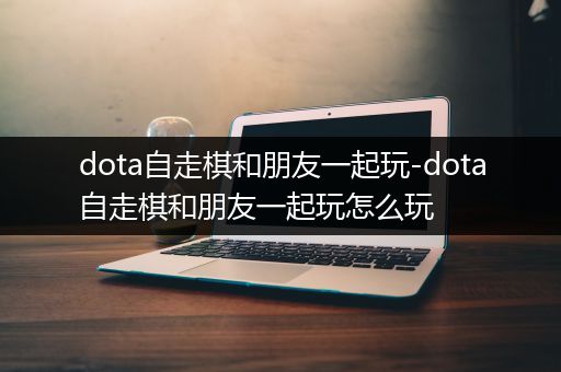 dota自走棋和朋友一起玩-dota自走棋和朋友一起玩怎么玩