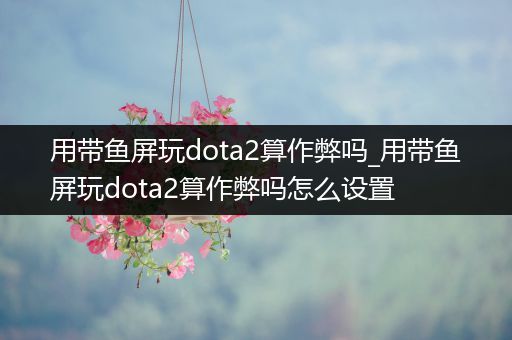 用带鱼屏玩dota2算作弊吗_用带鱼屏玩dota2算作弊吗怎么设置