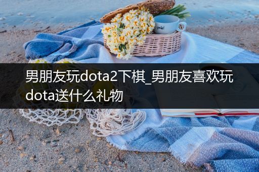 男朋友玩dota2下棋_男朋友喜欢玩dota送什么礼物