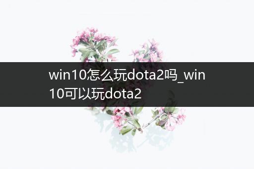 win10怎么玩dota2吗_win10可以玩dota2