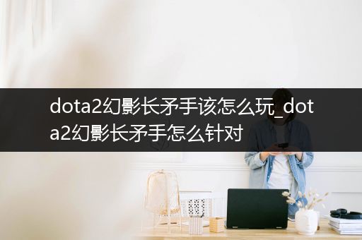 dota2幻影长矛手该怎么玩_dota2幻影长矛手怎么针对