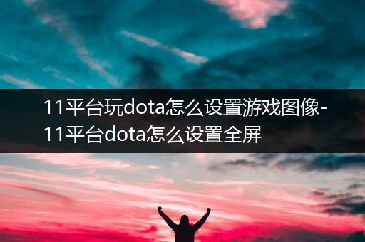 11平台玩dota怎么设置游戏图像-11平台dota怎么设置全屏