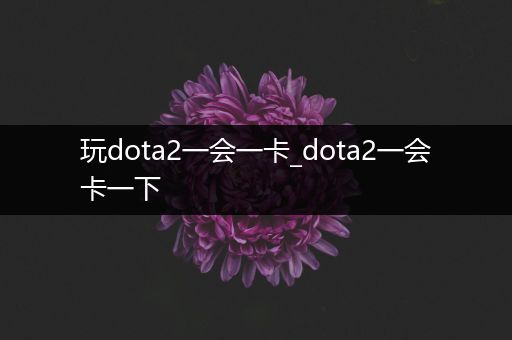 玩dota2一会一卡_dota2一会卡一下