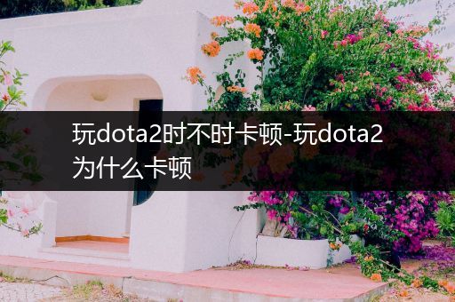 玩dota2时不时卡顿-玩dota2为什么卡顿
