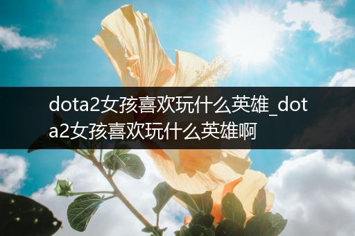 dota2女孩喜欢玩什么英雄_dota2女孩喜欢玩什么英雄啊