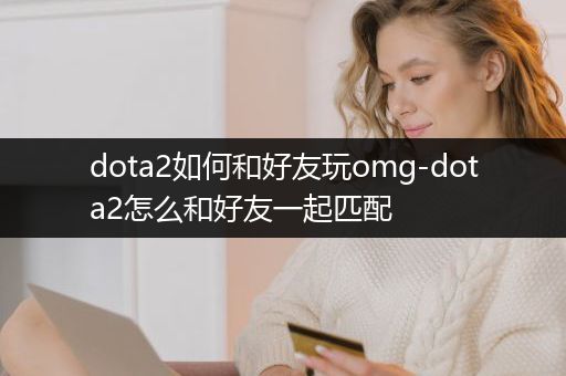 dota2如何和好友玩omg-dota2怎么和好友一起匹配