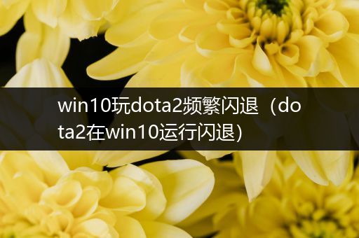 win10玩dota2频繁闪退（dota2在win10运行闪退）